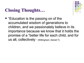 Closing Thoughts… “ Education is the passing on of the accumulated wisdom of generations to children, and we passionately believe in its importance because we know that it holds the promise of a “better life for each child, and for us all, collectively .”  (Willingham, Daniel T) 