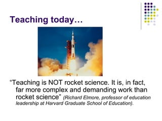Teaching today… “ Teaching is NOT rocket science. It is, in fact, far more complex and demanding work than rocket science”  (Richard Elmore, professor of education leadership at Harvard Graduate School of Education). 