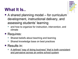 What It Is.. A shared planning model – for curriculum development, instructional delivery, and assessing students’ learning and how to organize for instruction, intervention, and climate Requires: Shared beliefs about teaching and learning Shared knowledge base on best practices Results in: A defined “way of doing business” that is both consistent and pervasive across an entire school system 