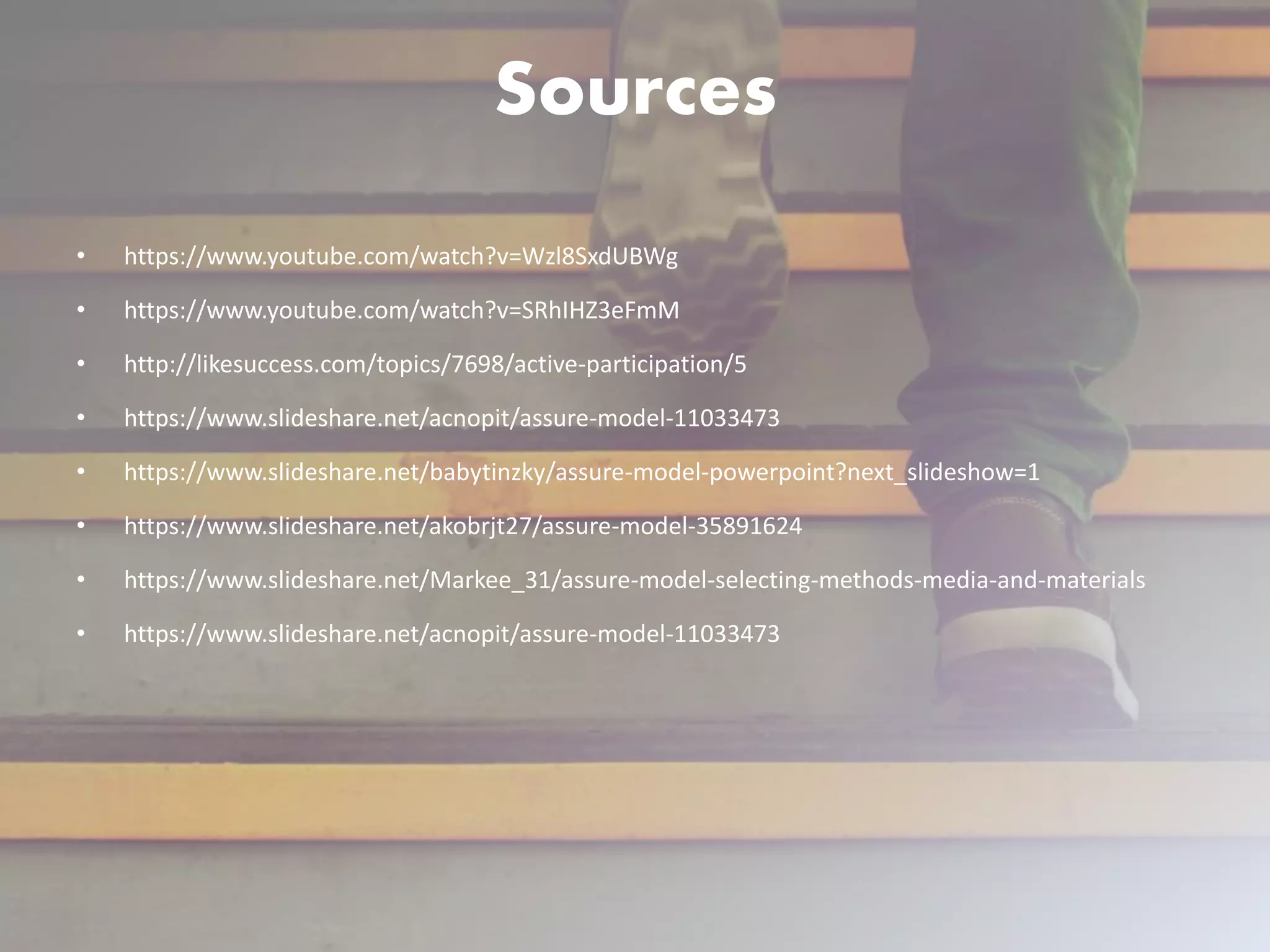 Sources
• https://www.youtube.com/watch?v=Wzl8SxdUBWg
• https://www.youtube.com/watch?v=SRhIHZ3eFmM
• http://likesuccess.com/topics/7698/active-participation/5
• https://www.slideshare.net/acnopit/assure-model-11033473
• https://www.slideshare.net/babytinzky/assure-model-powerpoint?next_slideshow=1
• https://www.slideshare.net/akobrjt27/assure-model-35891624
• https://www.slideshare.net/Markee_31/assure-model-selecting-methods-media-and-materials
• https://www.slideshare.net/acnopit/assure-model-11033473
 