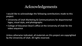 I would like to acknowledge the following contributions made to this
project:
• University of Utah Marketing & Communications for departmental
logos, visual style, and photographs
• College of Education Dean’s office at the University of Utah for the
video sequence
Unless otherwise indicated, all materials on this project are copyrighted
by the University of Utah. All rights reserved.
Acknowledgements
 