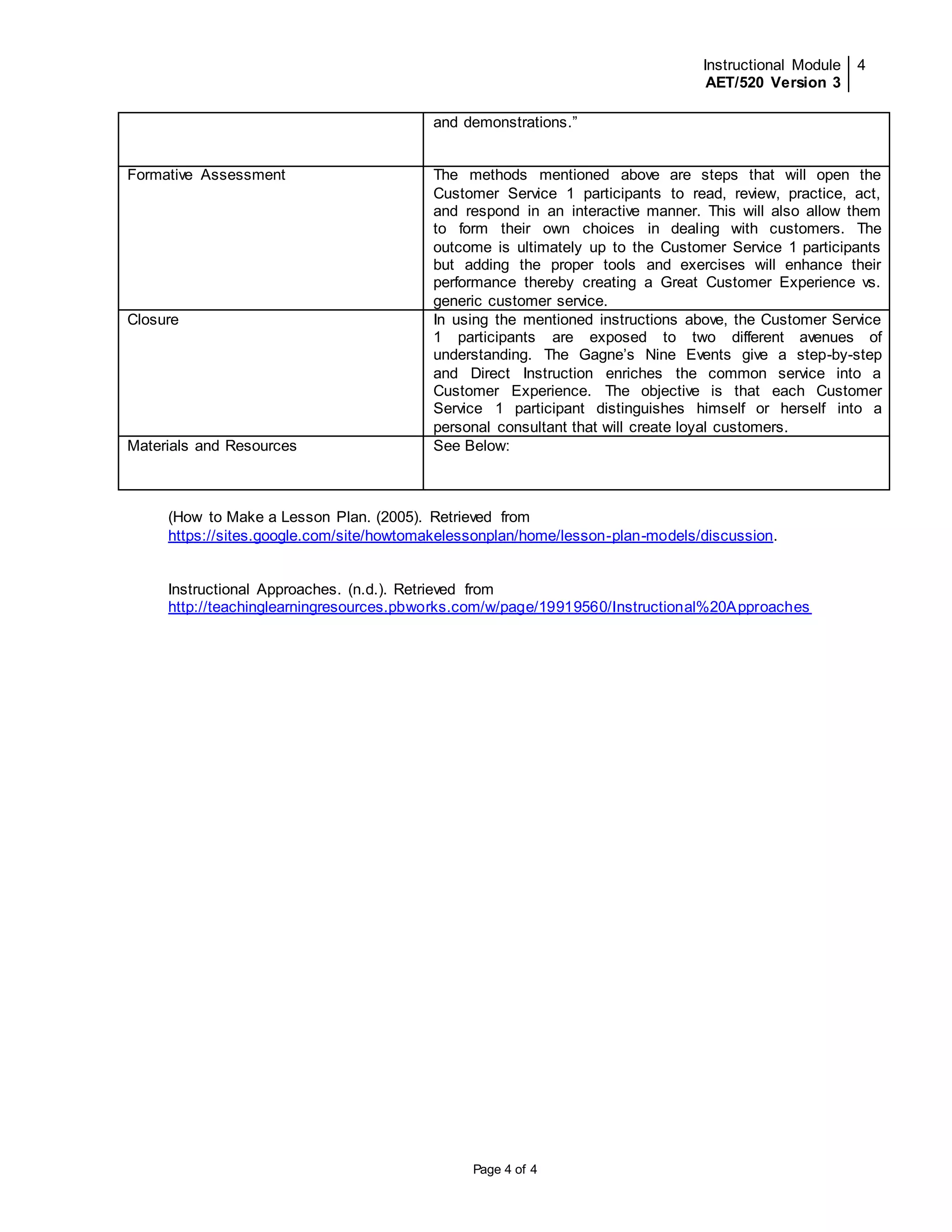 Instructional Module 
AET/520 Version 3 
4 
and demonstrations.” 
Formative Assessment 
The methods mentioned above are steps that will open the 
Customer Service 1 participants to read, review, practice, act, 
and respond in an interactive manner. This will also allow them 
to form their own choices in dealing with customers. The 
outcome is ultimately up to the Customer Service 1 participants 
but adding the proper tools and exercises will enhance their 
performance thereby creating a Great Customer Experience vs. 
generic customer service. 
Closure 
In using the mentioned instructions above, the Customer Service 
1 participants are exposed to two different avenues of 
understanding. The Gagne’s Nine Events give a step-by-step 
and Direct Instruction enriches the common service into a 
Customer Experience. The objective is that each Customer 
Service 1 participant distinguishes himself or herself into a 
personal consultant that will create loyal customers. 
Materials and Resources 
See Below: 
(How to Make a Lesson Plan. (2005). Retrieved from 
https://sites.google.com/site/howtomakelessonplan/home/lesson-plan-models/discussion. 
Instructional Approaches. (n.d.). Retrieved from 
http://teachinglearningresources.pbworks.com/w/page/19919560/Instructional%20Approaches 
Page 4 of 4 
