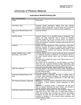Instructional Module 
AET/520 Version 3 
1 
University of Phoenix Material 
Instructional Module/Training Plan 
Part I: Vital Information 
Author 
Emma Avila 
Instructional Topic 
Customer Service Experience, offering more than common 
customer service. Being able to go the extra mile for customer 
therefore enhancing service to customer service experience. 
Page 1 of 4 
Instructional Module/Training Plan 
Title 
Customer Service I 
Learning Setting 
Customer Service I is an amplified service to employees. This 
training will show employees how to extend an excellent 
customer experience than just common service. All customer 
based businesses offer service but how far can it be taken to 
enrich the customer’s experience therefore welcoming them with 
a desire to return. 
Audience 
Bankers with sales background. While presenting a sales pitch, 
audience members will focus on customer service experience. 
The sales position is important therefore adding priority to the 
relationship of the customer and business will build stronger 
customer retention. 
Delivery Modality (online, hybrid, 
face-to-face, and so forth) 
Customer Service I will be a hybrid course that will be conducted 
in a traditional classroom environment. The classroom will be in 
the usual banking training rooms with the typical computer 
systems. 
The class will be divided into teams of two. Typical class size 14- 
22 class members. 
The system will be accessible so that the bankers can notice 
where they lose connection between building relationships with 
customer and just offering them a product. Instructor can do both 
at the same time with proper attention dedicated to the teams. 
Total Time Allotment 
Customer Service I will occur twice within a year. This will allow 
the participants to practice then reunite with positive feedback or 
possible enhancements. 
Each class will be a 6 hour course 
Instructional Module/Training Plan 
Goal 
Customer Service I classmate will learn to identify when a 
customer needs additional assistance. The classmate will learn 
to work with other company departments to offer ONE face 
contact for the customer. 
Two Performance-Based Objectives 
Objective 1: Customer Service I participants will be more aware 
of providing a good customer service experience to each 
customer. 
Objective 2: Customer Service 1 participants will help each 
other by properly identifying the need, solution, and ensuring a 
positive customer service experience was achieved. 
Summative Assessment Description 
The Summative Assessments for the Customer Service 1 
classmate will be their overall end of month sales numbers. 
When done properly each customer will continue with banker 
throughout the year and also refer business to banker. The 
company for feedback on the customer service experience will 
conduct random surveys. 
 