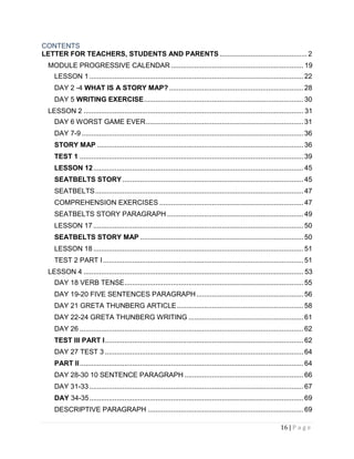 16 | P a g e
CONTENTS
LETTER FOR TEACHERS, STUDENTS AND PARENTS ............................................. 2
MODULE PROGRESSIVE CALENDAR .................................................................... 19
LESSON 1 .............................................................................................................. 22
DAY 2 -4 WHAT IS A STORY MAP?..................................................................... 28
DAY 5 WRITING EXERCISE.................................................................................. 30
LESSON 2 ................................................................................................................. 31
DAY 6 WORST GAME EVER................................................................................. 31
DAY 7-9 .................................................................................................................. 36
STORY MAP .......................................................................................................... 36
TEST 1 ................................................................................................................... 39
LESSON 12............................................................................................................ 45
SEATBELTS STORY............................................................................................. 45
SEATBELTS........................................................................................................... 47
COMPREHENSION EXERCISES .......................................................................... 47
SEATBELTS STORY PARAGRAPH ...................................................................... 49
LESSON 17 ............................................................................................................ 50
SEATBELTS STORY MAP .................................................................................... 50
LESSON 18 ............................................................................................................ 51
TEST 2 PART I....................................................................................................... 51
LESSON 4 ................................................................................................................. 53
DAY 18 VERB TENSE............................................................................................ 55
DAY 19-20 FIVE SENTENCES PARAGRAPH....................................................... 56
DAY 21 GRETA THUNBERG ARTICLE................................................................. 58
DAY 22-24 GRETA THUNBERG WRITING ........................................................... 61
DAY 26 ................................................................................................................... 62
TEST III PART I...................................................................................................... 62
DAY 27 TEST 3 ...................................................................................................... 64
PART II................................................................................................................... 64
DAY 28-30 10 SENTENCE PARAGRAPH ............................................................. 66
DAY 31-33 .............................................................................................................. 67
DAY 34-35.............................................................................................................. 69
DESCRIPTIVE PARAGRAPH ................................................................................ 69
 