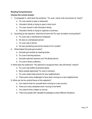 Page | 24
Reading Comprehension
Choose the correct answer
1. In paragraph 2, what does the sentence: “Tio Juan, came north and joined us” mean?
a. Tio Juan wants to open a restaurant.
b. Gonzalo’s family is trying to open a food court.
c. Tio Juan moved in with Gonzalo’s family.
d. Gonzalo’s family is trying to organize a business.
2. According to the selection, what kind of work did Tio Juan do before moving North?
a. Tio Juan was a maintenance employee.
b. He was an unemployed person.
c. Tio Juan was a farmer.
d. He was wandering around the streets of his “pueblo.”
3. What helped Gonzalo get smarter?
a. Gonzalo got smarter by reading books.
b. Tio Juan’s farming lessons.
c. Gonzalo watched cartoons and The Brady Bunch.
d. Tio Juan’s library collection.
4. What does the statement: “He seemed to recognize them, like old friends” means?
a. Tio Juan was skillful at growing seeds.
b. Many people appreciate Tio Juan’s company
c. Tio Juan needs help around his new neighborhood.
d. There were many challenges to face when moving to a new neighborhood
5. What can be the central theme of this selection?
a. You need to look for yourself when moving to a new country.
b. There are many obstacles when moving to the North
c. You need to find a helper to survive.
d. There are people with valuable knowledge to solve different situations.
 