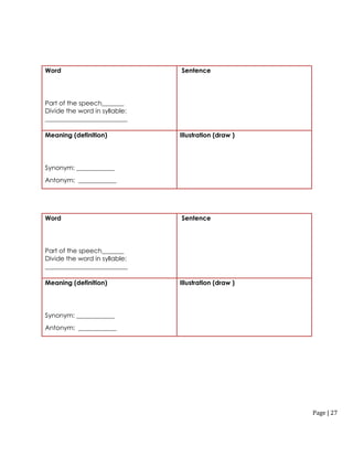 Page | 27
Word
Part of the speech_______
Divide the word in syllable:
__________________________
Sentence
Meaning (definition)
Synonym: ____________
Antonym: ____________
Illustration (draw )
Word
Part of the speech_______
Divide the word in syllable:
__________________________
Sentence
Meaning (definition)
Synonym: ____________
Antonym: ____________
Illustration (draw )
 