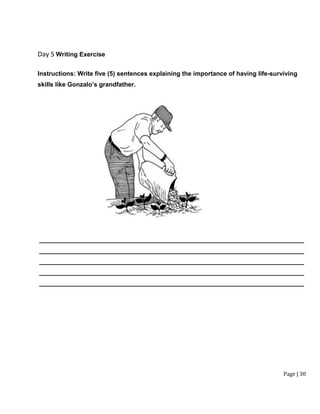 Page | 30
Day 5 Writing Exercise
Instructions: Write five (5) sentences explaining the importance of having life-surviving
skills like Gonzalo’s grandfather.
____________________________________________________________________________
____________________________________________________________________________
____________________________________________________________________________
____________________________________________________________________________
____________________________________________________________________________
 