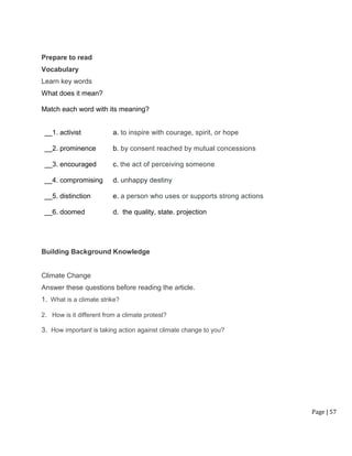 Page | 57
Prepare to read
Vocabulary
Learn key words
What does it mean?
Match each word with its meaning?
__1. activist a. to inspire with courage, spirit, or hope
__2. prominence b. by consent reached by mutual concessions
__3. encouraged c. the act of perceiving someone
__4. compromising d. unhappy destiny
__5. distinction e. a person who uses or supports strong actions
__6. doomed d. the quality, state. projection
Building Background Knowledge
Climate Change
Answer these questions before reading the article.
1. What is a climate strike?
2. How is it different from a climate protest?
3. How important is taking action against climate change to you?
 
