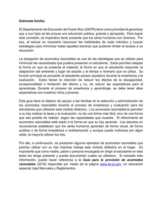 Estimada familia:
El Departamento de Educación de Puerto Rico (DEPR) tiene como prioridad el garantizar
que a sus hijos se les provea una educación pública, gratuita y apropiada. Para lograr
este cometido, es imperativo tener presente que los seres humanos son diversos. Por
eso, al educar es necesario reconocer las habilidades de cada individuo y buscar
estrategias para minimizar todas aquellas barreras que pudieran limitar el acceso a su
educación.
La otorgación de acomodos razonables es una de las estrategias que se utilizan para
minimizar las necesidades que pudiera presentar un estudiante. Estos permiten adaptar
la forma en que se presenta el material, la forma en que el estudiante responde, la
adaptación del ambiente y lugar de estudio y el tiempo e itinerario que se utiliza. Su
función principal es proveerle al estudiante acceso equitativo durante la enseñanza y la
evaluación. Estos tienen la intención de reducir los efectos de la discapacidad,
excepcionalidad o limitación del idioma y no, de reducir las expectativas para el
aprendizaje. Durante el proceso de enseñanza y aprendizaje, se debe tener altas
expectativas con nuestros niños y jóvenes.
Esta guía tiene el objetivo de apoyar a las familias en la selección y administración de
los acomodos razonables durante el proceso de enseñanza y evaluación para los
estudiantes que utilizarán este módulo didáctico. Los acomodos razonables le permiten
a su hijo realizar la tarea y la evaluación, no de una forma más fácil, sino de una forma
que sea posible de realizar, según las capacidades que muestre. El ofrecimiento de
acomodos razonables está atado a la forma en que su hijo aprende. Los estudios en
neurociencia establecen que los seres humanos aprenden de forma visual, de forma
auditiva o de forma kinestésica o multisensorial, y aunque puede inclinarse por algún
estilo, la mayoría utilizan los tres.
Por ello, a continuación, se presentan algunos ejemplos de acomodos razonables que
podrían utilizar con su hijo mientras trabaja este módulo didáctico en el hogar. Es
importante que como madre, padre o persona encargada en dirigir al estudiante en esta
tarea los tenga presente y pueda documentar cuales se utilizaron. Si necesita más
información, puede hacer referencia a la Guía para la provisión de acomodos
razonables (2018) disponible por medio de la página www.de.pr.gov, en educación
especial, bajo Manuales y Reglamentos.
 
