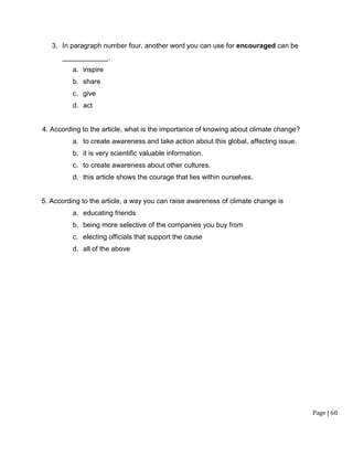 Page | 60
3. In paragraph number four, another word you can use for encouraged can be
____________.
a. inspire
b. share
c. give
d. act
4. According to the article, what is the importance of knowing about climate change?
a. to create awareness and take action about this global, affecting issue.
b. it is very scientific valuable information.
c. to create awareness about other cultures.
d. this article shows the courage that lies within ourselves.
5. According to the article, a way you can raise awareness of climate change is
a. educating friends
b. being more selective of the companies you buy from
c. electing officials that support the cause
d. all of the above
 