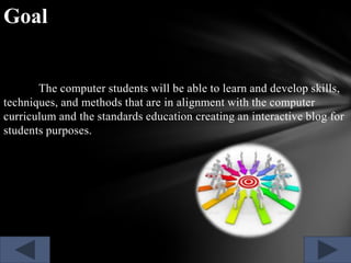 Goal

The computer students will be able to learn and develop skills,
techniques, and methods that are in alignment with the computer
curriculum and the standards education creating an interactive blog for
students purposes.

 