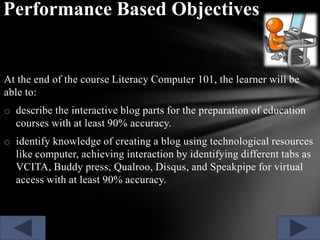 Performance Based Objectives

At the end of the course Literacy Computer 101, the learner will be
able to:
o describe the interactive blog parts for the preparation of education
courses with at least 90% accuracy.
o identify knowledge of creating a blog using technological resources
like computer, achieving interaction by identifying different tabs as
VCITA, Buddy press, Qualroo, Disqus, and Speakpipe for virtual
access with at least 90% accuracy.

 