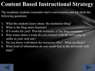 Content Based Instructional Strategy
The academic students counselor start a conversation and ask them the
following questions:
1.
2.
3.
4.

What the students know about the institution blog?
What is the blog main function?
If it works for you? Provide examples of the blog execution.
How many times a week do you connect with the university or
suffer to your web site?
5. Do you know well about the resources offer? What are those?
6. What kind of information do you could find in the university web
page?

 