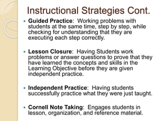 Instructional Strategies Cont.
 Guided Practice: Working problems with
students at the same time, step by step, while
checking for understanding that they are
executing each step correctly.
 Lesson Closure: Having Students work
problems or answer questions to prove that they
have learned the concepts and skills in the
Learning Objective before they are given
independent practice.
 Independent Practice: Having students
successfully practice what they were just taught.
 Cornell Note Taking: Engages students in
lesson, organization, and reference material.
 
