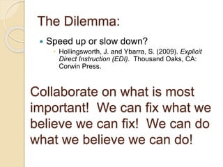 The Dilemma:
 Speed up or slow down?
 Hollingsworth, J. and Ybarra, S. (2009). Explicit
Direct Instruction (EDI). Thousand Oaks, CA:
Corwin Press.
Collaborate on what is most
important! We can fix what we
believe we can fix! We can do
what we believe we can do!
 