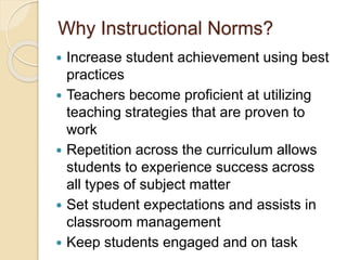 Why Instructional Norms?
 Increase student achievement using best
practices
 Teachers become proficient at utilizing
teaching strategies that are proven to
work
 Repetition across the curriculum allows
students to experience success across
all types of subject matter
 Set student expectations and assists in
classroom management
 Keep students engaged and on task
 