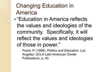 Changing Education in
America
“Education in America reflects
the values and ideologies of the
community. Specifically, it will
reflect the values and ideologies
of those in power.”
 Freire, P. (1998). Politics and Education. Los
Angeles: UCLA Latin American Center
Publications, p. 43.
 