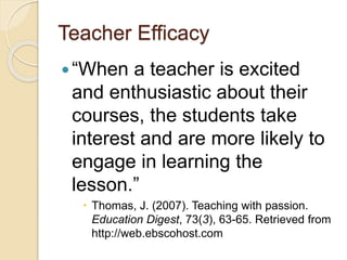 Teacher Efficacy
“When a teacher is excited
and enthusiastic about their
courses, the students take
interest and are more likely to
engage in learning the
lesson.”
 Thomas, J. (2007). Teaching with passion.
Education Digest, 73(3), 63-65. Retrieved from
http://web.ebscohost.com
 