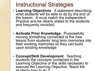 Instructional Strategies
 Learning Objectives: A statement describing
what students will be able to do by the end of
the lesson. It must match the Independent
Practice and be clearly stated to the students
and frequently revisited.
 Activate Prior Knowledge: Purposefully
moving something connected to the new
lesson from students’ long term memories into
their working memories so they can build
upon existing knowledge.
 Concept/Skill Development: Teaching
students the concepts contained in the
Learning Objective or the skills necessary to
execute the Learning Objective. Teach the
 