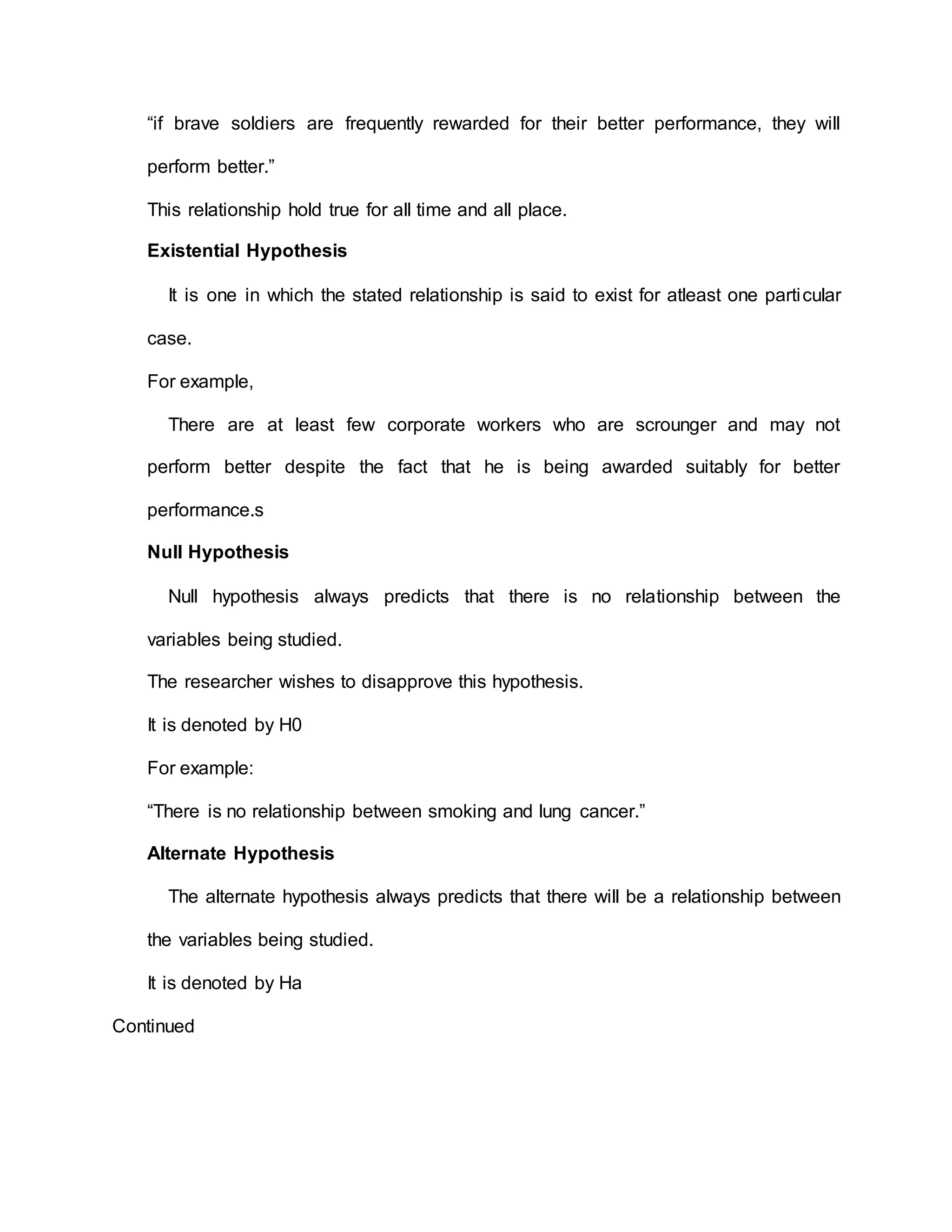 “if brave soldiers are frequently rewarded for their better performance, they will
perform better.”
This relationship hold true for all time and all place.
Existential Hypothesis
It is one in which the stated relationship is said to exist for atleast one particular
case.
For example,
There are at least few corporate workers who are scrounger and may not
perform better despite the fact that he is being awarded suitably for better
performance.s
Null Hypothesis
Null hypothesis always predicts that there is no relationship between the
variables being studied.
The researcher wishes to disapprove this hypothesis.
It is denoted by H0
For example:
“There is no relationship between smoking and lung cancer.”
Alternate Hypothesis
The alternate hypothesis always predicts that there will be a relationship between
the variables being studied.
It is denoted by Ha
Continued
 