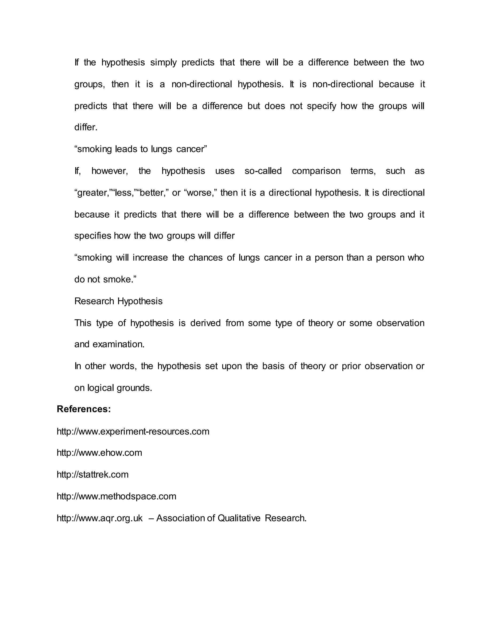 If the hypothesis simply predicts that there will be a difference between the two
groups, then it is a non-directional hypothesis. It is non-directional because it
predicts that there will be a difference but does not specify how the groups will
differ.
“smoking leads to lungs cancer”
If, however, the hypothesis uses so-called comparison terms, such as
“greater,”“less,”“better,” or “worse,” then it is a directional hypothesis. It is directional
because it predicts that there will be a difference between the two groups and it
specifies how the two groups will differ
“smoking will increase the chances of lungs cancer in a person than a person who
do not smoke.”
Research Hypothesis
This type of hypothesis is derived from some type of theory or some observation
and examination.
In other words, the hypothesis set upon the basis of theory or prior observation or
on logical grounds.
References:
http://www.experiment-resources.com
http://www.ehow.com
http://stattrek.com
http://www.methodspace.com
http://www.aqr.org.uk – Association of Qualitative Research.
 