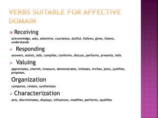  Receiving
acknowledge, asks, attentive, courteous, dutiful, follows, gives, listens,
understands
 Responding
answers, assists, aids, complies, conforms, discuss, performs, presents, tells
 Valuing
appreciates, cherish, treasure, demonstrates, initiates, invites, joins, justifies,
proposes,
Organization
compares, relates, synthesizes
 Characterization
acts, discriminates, displays, influences, modifies, performs, qualifies
 