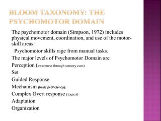 The psychomotor domain (Simpson, 1972) includes
physical movement, coordination, and use of the motor-
skill areas.
Psychomotor skills rage from manual tasks.
The major levels of Psychomotor Domain are
Perception (awareness through sensory cues)
Set
Guided Response
Mechanism (basic proficiency):
Complex Overt response (Expert)
Adaptation
Organization
 