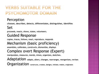 Perception
chooses, describes, detects, differentiates, distinguishes, identifies
Set
proceeds, reacts, shows, states, volunteers.
Guided Response
copies, traces, follows, react, reproduce, responds
Mechanism (basic proficiency)
assembles, calibrates, constructs, dismantles, displays
Complex overt Response (Expert)
manipulates, measures, mends, mixes, organizes, sketches.
Adaptation adapts, alters, changes, rearranges, reorganizes, revises
Organization constructs, creates, designs, initiate, makes, originates
 