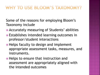 Some of the reasons for employing Bloom’s
Taxonomy include
 Accurately measuring of Students’ abilities
 Establishes intended learning outcomes in
professor/student interactions
 Helps faculty to design and implement
appropriate assessment tasks, measures, and
instruments.
 Helps to ensure that instruction and
assessment are appropriately aligned with
the intended outcomes
 