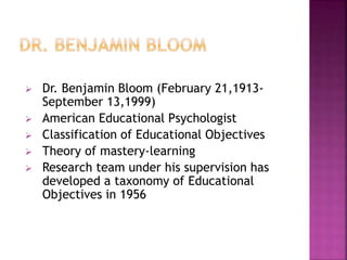  Dr. Benjamin Bloom (February 21,1913-
September 13,1999)
 American Educational Psychologist
 Classification of Educational Objectives
 Theory of mastery-learning
 Research team under his supervision has
developed a taxonomy of Educational
Objectives in 1956
 