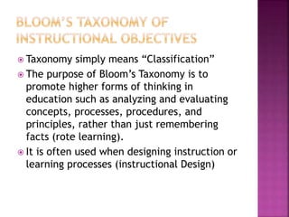  Taxonomy simply means “Classification”
 The purpose of Bloom’s Taxonomy is to
promote higher forms of thinking in
education such as analyzing and evaluating
concepts, processes, procedures, and
principles, rather than just remembering
facts (rote learning).
 It is often used when designing instruction or
learning processes (instructional Design)
 