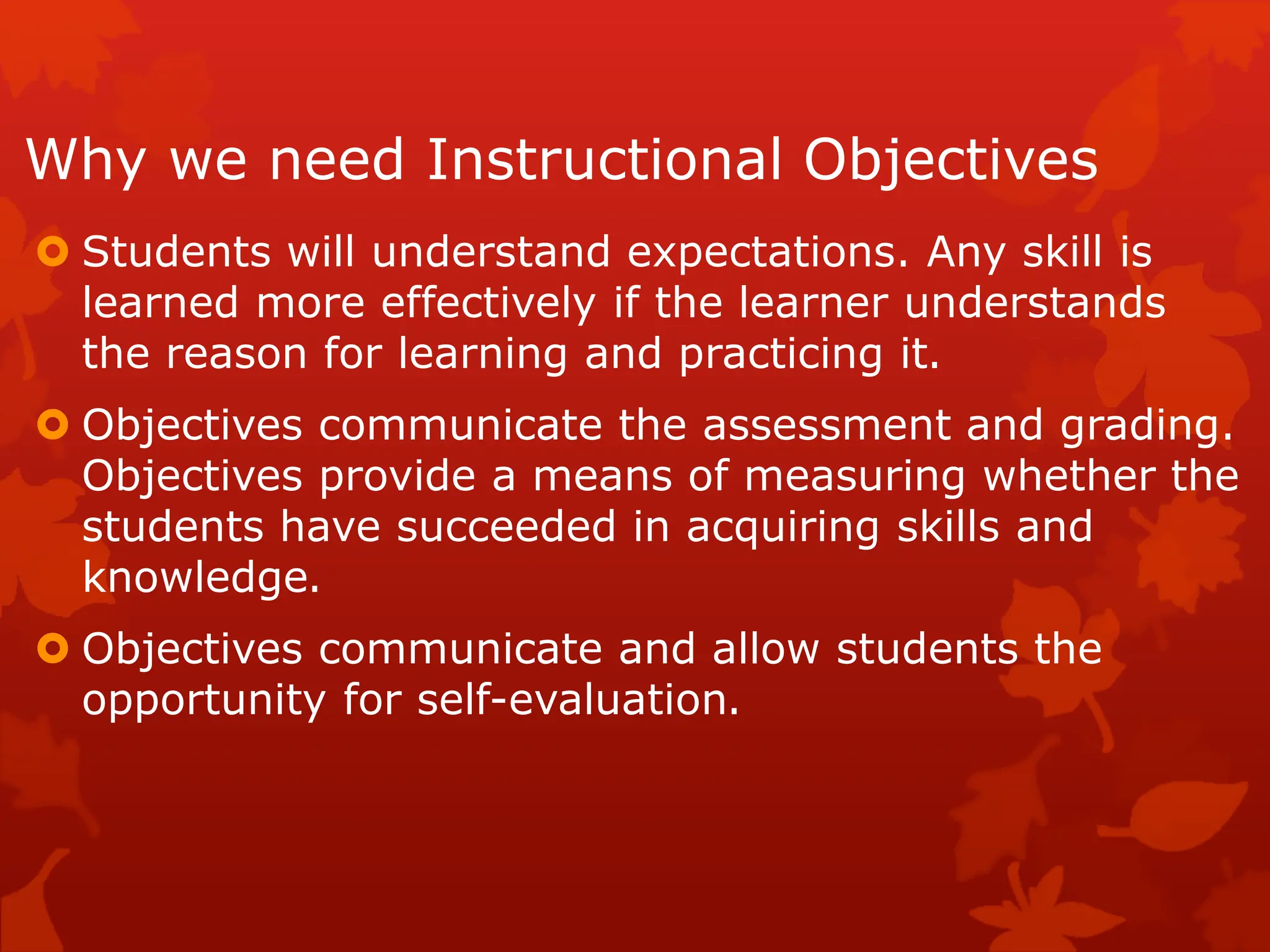 Why we need Instructional Objectives
 Students will understand expectations. Any skill is
learned more effectively if the learner understands
the reason for learning and practicing it.
 Objectives communicate the assessment and grading.
Objectives provide a means of measuring whether the
students have succeeded in acquiring skills and
knowledge.
 Objectives communicate and allow students the
opportunity for self-evaluation.
 