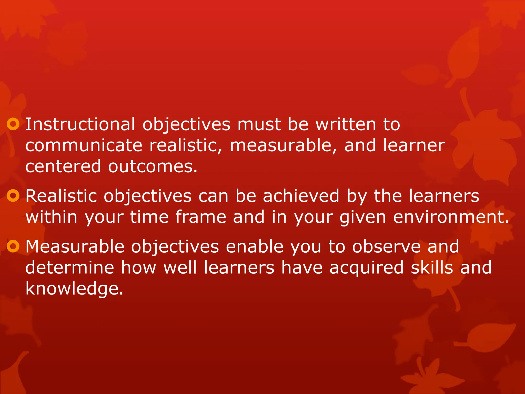  Instructional objectives must be written to
communicate realistic, measurable, and learner
centered outcomes.
 Realistic objectives can be achieved by the learners
within your time frame and in your given environment.
 Measurable objectives enable you to observe and
determine how well learners have acquired skills and
knowledge.
 