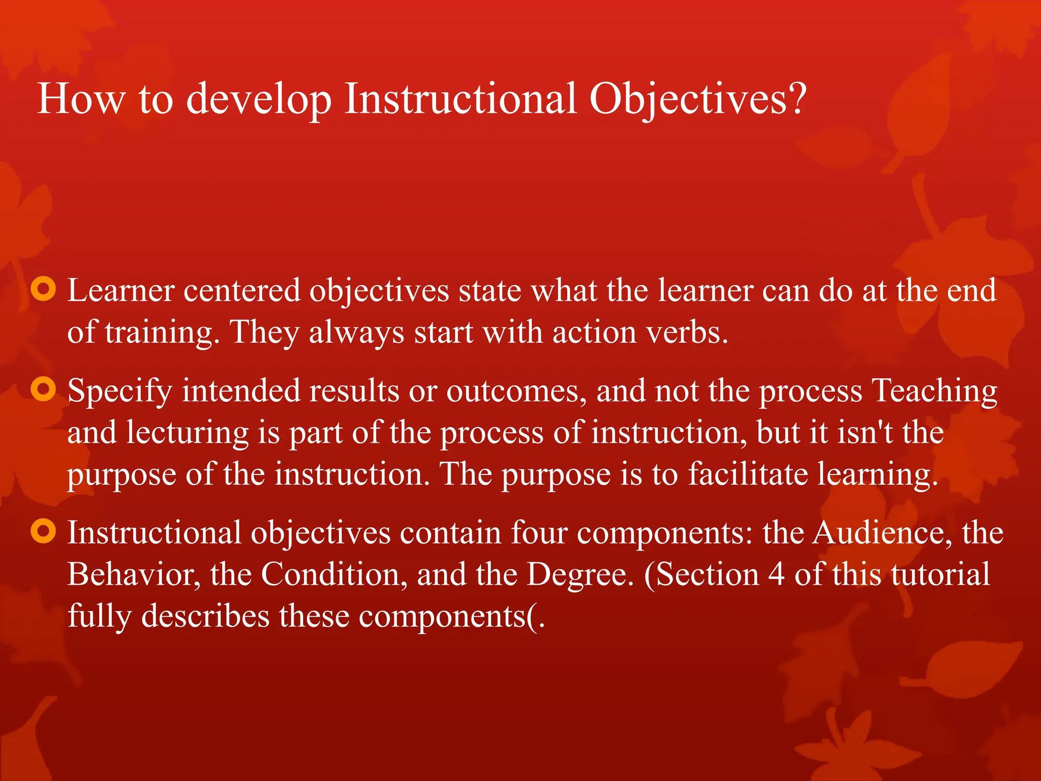 How to develop Instructional Objectives?
 Learner centered objectives state what the learner can do at the end
of training. They always start with action verbs.
 Specify intended results or outcomes, and not the process Teaching
and lecturing is part of the process of instruction, but it isn't the
purpose of the instruction. The purpose is to facilitate learning.
 Instructional objectives contain four components: the Audience, the
Behavior, the Condition, and the Degree. (Section 4 of this tutorial
fully describes these components).
 