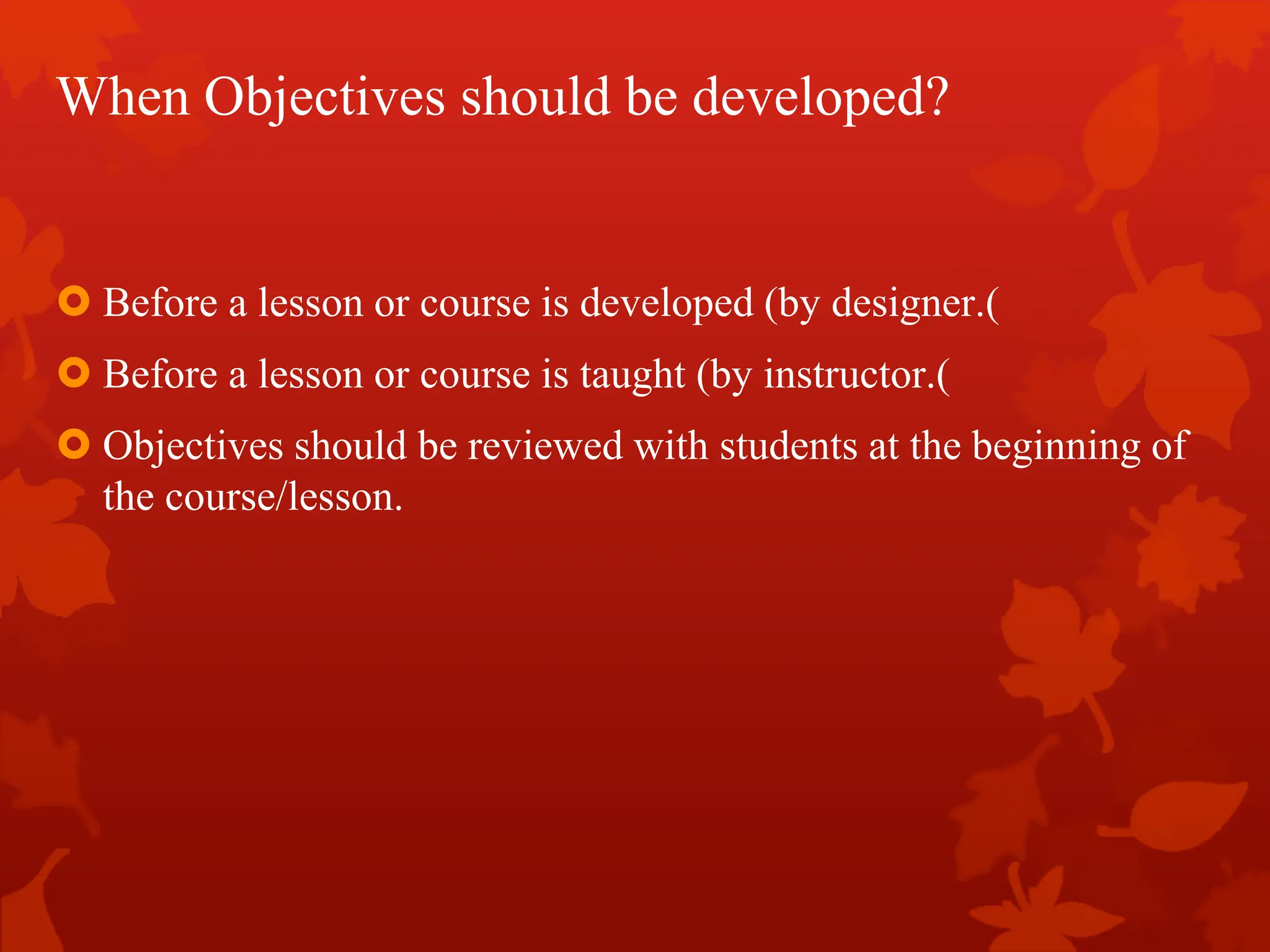 When Objectives should be developed?
 Before a lesson or course is developed (by designer.)
 Before a lesson or course is taught (by instructor.)
 Objectives should be reviewed with students at the beginning of
the course/lesson.
 