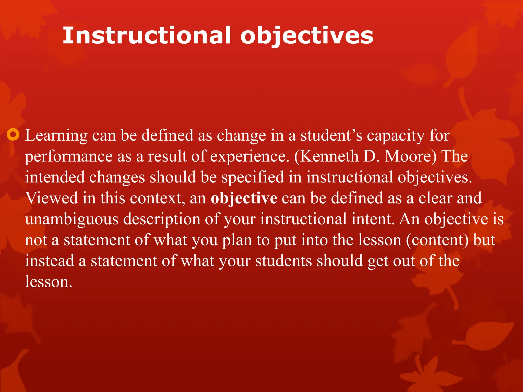 Instructional objectives
 Learning can be defined as change in a student’s capacity for
performance as a result of experience. (Kenneth D. Moore) The
intended changes should be specified in instructional objectives.
Viewed in this context, an objective can be defined as a clear and
unambiguous description of your instructional intent. An objective is
not a statement of what you plan to put into the lesson (content) but
instead a statement of what your students should get out of the
lesson.
 