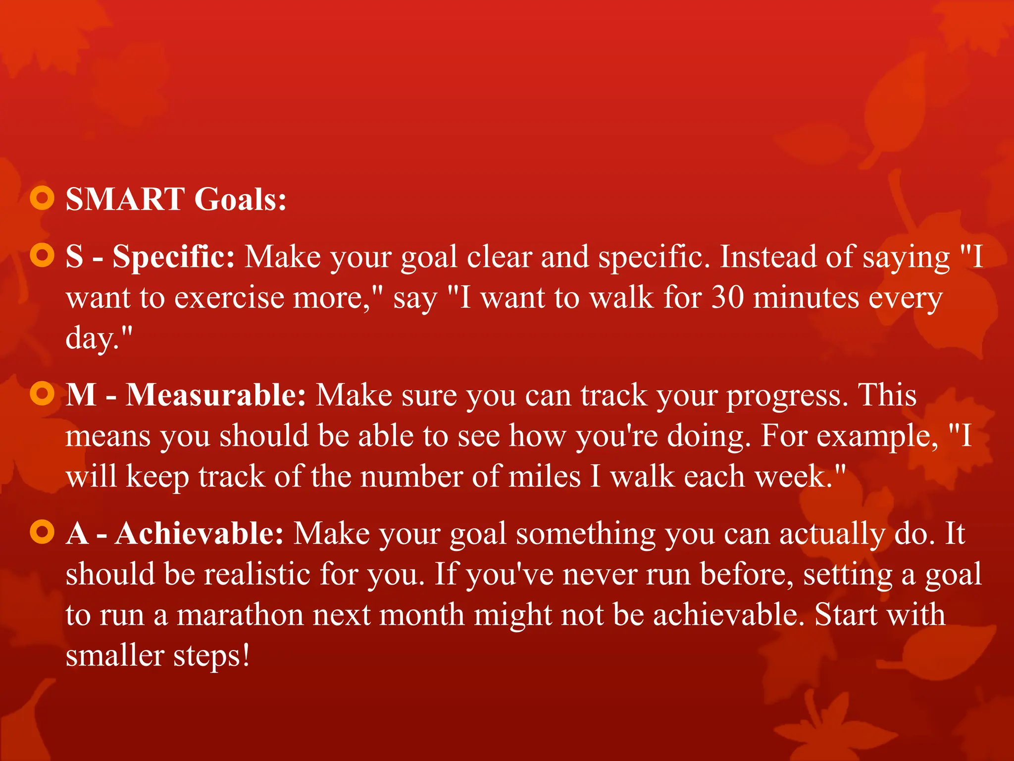  SMART Goals:
 S - Specific: Make your goal clear and specific. Instead of saying "I
want to exercise more," say "I want to walk for 30 minutes every
day."
 M - Measurable: Make sure you can track your progress. This
means you should be able to see how you're doing. For example, "I
will keep track of the number of miles I walk each week."
 A - Achievable: Make your goal something you can actually do. It
should be realistic for you. If you've never run before, setting a goal
to run a marathon next month might not be achievable. Start with
smaller steps!
 
