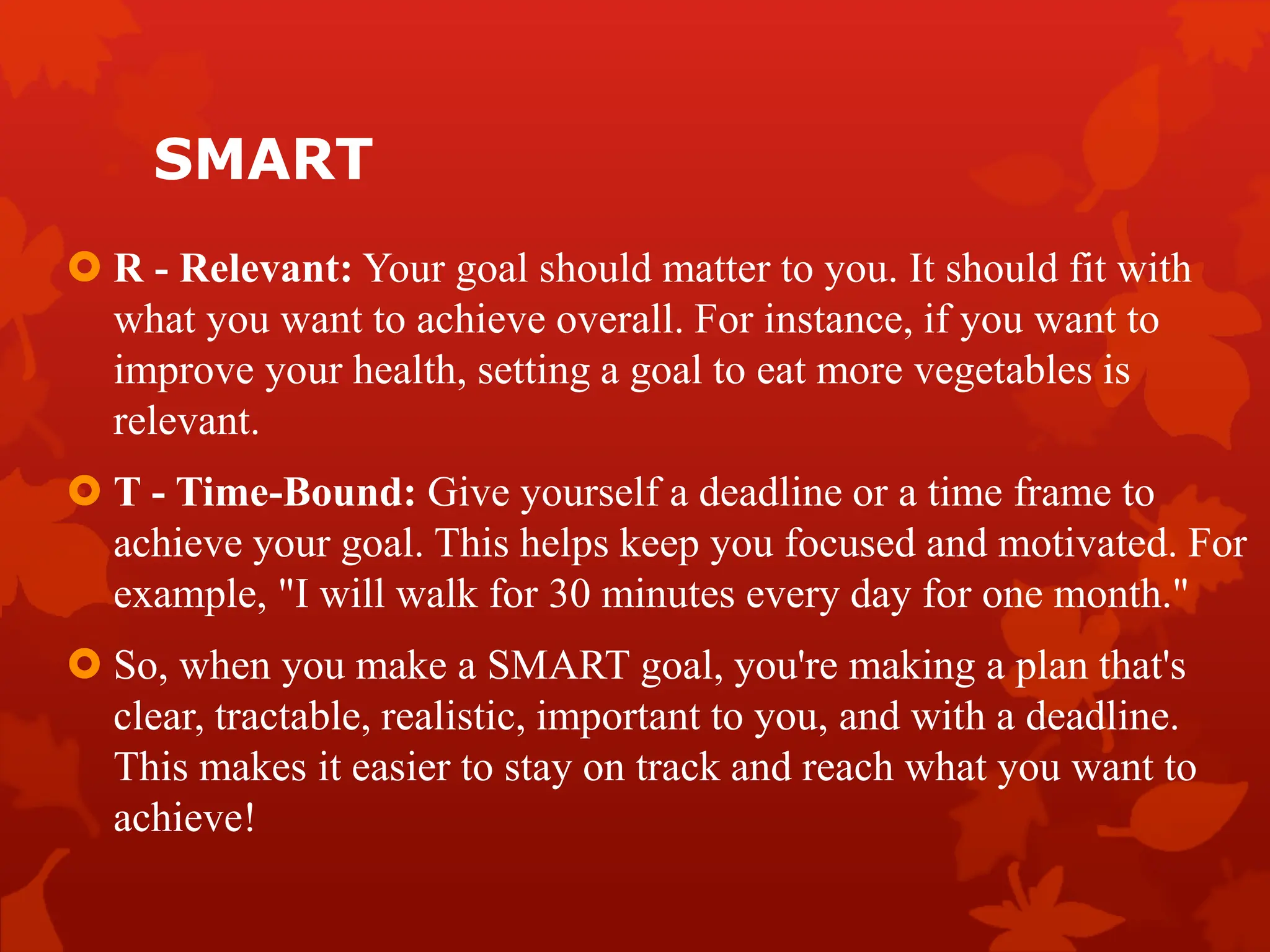 SMART
 R - Relevant: Your goal should matter to you. It should fit with
what you want to achieve overall. For instance, if you want to
improve your health, setting a goal to eat more vegetables is
relevant.
 T - Time-Bound: Give yourself a deadline or a time frame to
achieve your goal. This helps keep you focused and motivated. For
example, "I will walk for 30 minutes every day for one month."
 So, when you make a SMART goal, you're making a plan that's
clear, tractable, realistic, important to you, and with a deadline.
This makes it easier to stay on track and reach what you want to
achieve!
 
