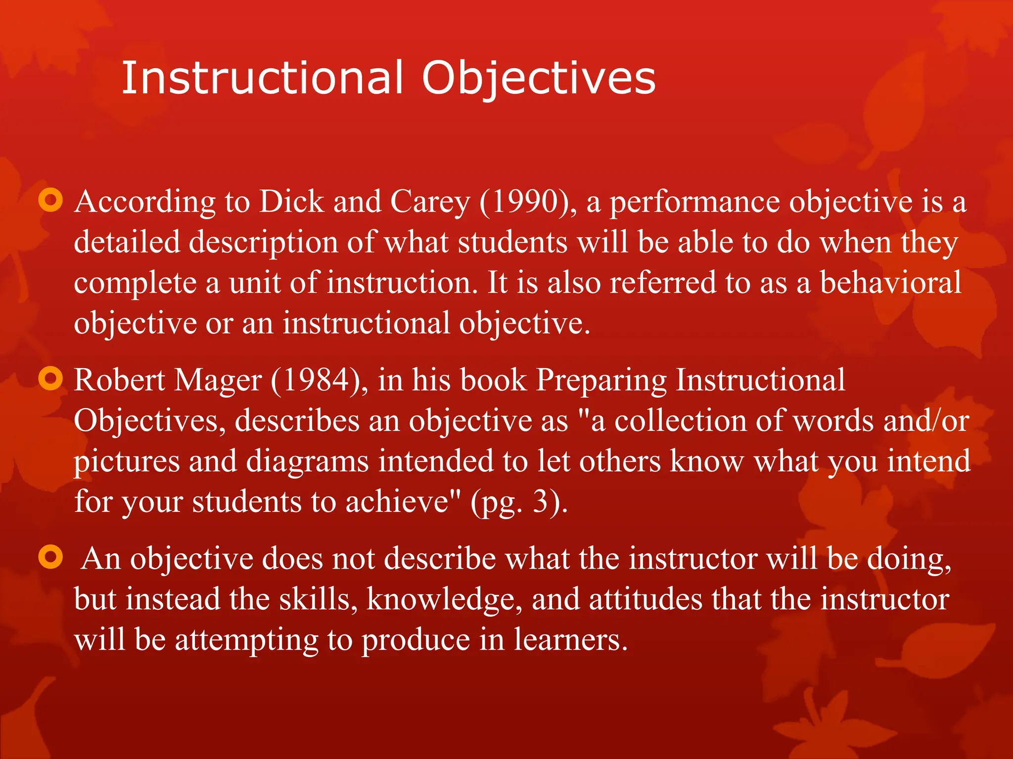 Instructional Objectives
 According to Dick and Carey (1990), a performance objective is a
detailed description of what students will be able to do when they
complete a unit of instruction. It is also referred to as a behavioral
objective or an instructional objective.
 Robert Mager (1984), in his book Preparing Instructional
Objectives, describes an objective as "a collection of words and/or
pictures and diagrams intended to let others know what you intend
for your students to achieve" (pg. 3).
 An objective does not describe what the instructor will be doing,
but instead the skills, knowledge, and attitudes that the instructor
will be attempting to produce in learners.
 