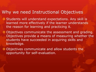 Why we need Instructional Objectives
 Students will understand expectations. Any skill is
learned more effectively if the learner understands
the reason for learning and practicing it.
 Objectives communicate the assessment and grading.
Objectives provide a means of measuring whether the
students have succeeded in acquiring skills and
knowledge.
 Objectives communicate and allow students the
opportunity for self-evaluation.
 