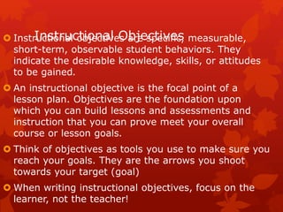 Instructional Objectives
 Instructional objectives are specific, measurable,
short-term, observable student behaviors. They
indicate the desirable knowledge, skills, or attitudes
to be gained.
 An instructional objective is the focal point of a
lesson plan. Objectives are the foundation upon
which you can build lessons and assessments and
instruction that you can prove meet your overall
course or lesson goals.
 Think of objectives as tools you use to make sure you
reach your goals. They are the arrows you shoot
towards your target (goal)
 When writing instructional objectives, focus on the
learner, not the teacher!
 