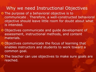 Why we need Instructional Objectives
 The purpose of a behavioral objective is to
communicate . Therefore, a well-constructed behavioral
objective should leave little room for doubt about what
is intended.
 Objectives communicate and guide development of
assessment, instructional methods, and content
materials.
 Objectives communicate the focus of learning that
enables instructors and students to work toward a
common goal.
 The teacher can use objectives to make sure goals are
reached.
 