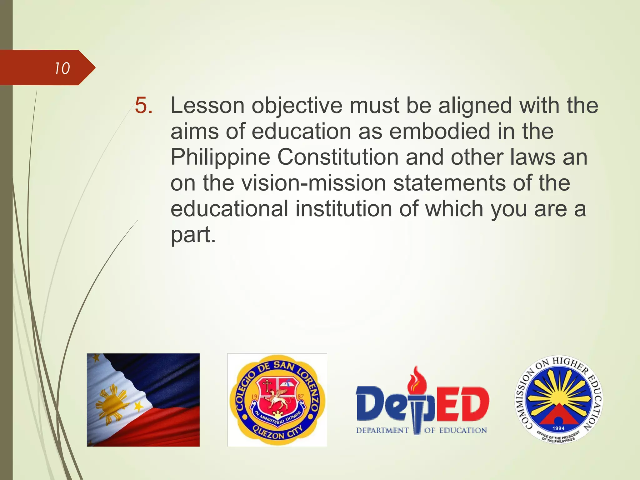 10
5. Lesson objective must be aligned with the
aims of education as embodied in the
Philippine Constitution and other laws an
on the vision-mission statements of the
educational institution of which you are a
part.
 