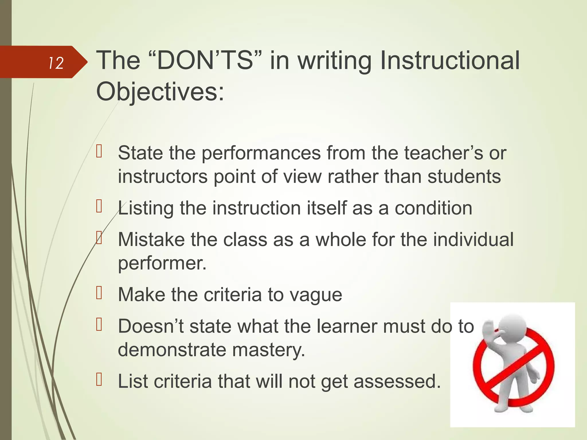 The “DON’TS” in writing Instructional
Objectives:
 State the performances from the teacher’s or
instructors point of view rather than students
 Listing the instruction itself as a condition
 Mistake the class as a whole for the individual
performer.
 Make the criteria to vague
 Doesn’t state what the learner must do to
demonstrate mastery.
 List criteria that will not get assessed.
12
 