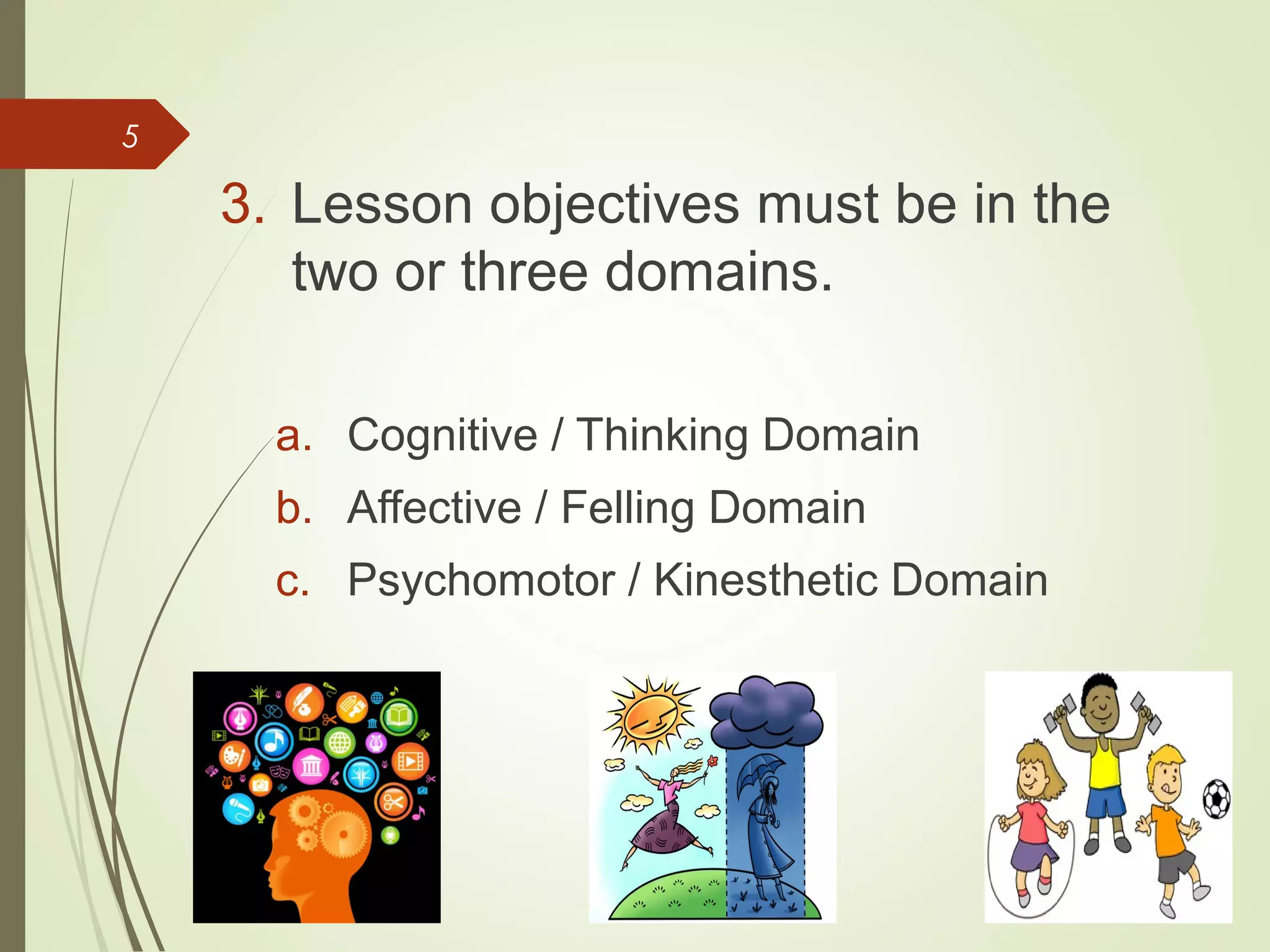5
3. Lesson objectives must be in the
two or three domains.
a. Cognitive / Thinking Domain
b. Affective / Felling Domain
c. Psychomotor / Kinesthetic Domain
 
