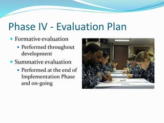 Phase IV - Evaluation Plan
 Formative evaluation
 Performed throughout
development
 Summative evaluation
 Performed at the end of
Implementation Phase
and on-going
 