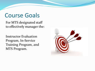 Course Goals
For MTS designated staff
to effectively manager the:
Instructor Evaluation
Program, In-Service
Training Program, and
MTS Program.
 
