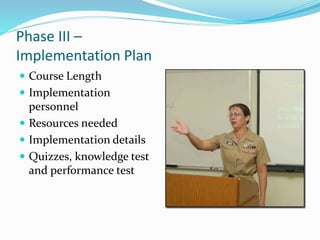 Phase III –
Implementation Plan
 Course Length
 Implementation
personnel
 Resources needed
 Implementation details
 Quizzes, knowledge test
and performance test
 