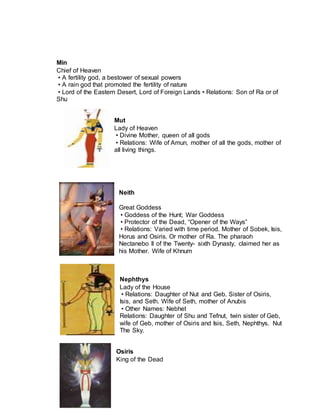 Min
Chief of Heaven
• A fertility god, a bestower of sexual powers
• A rain god that promoted the fertility of nature
• Lord of the Eastern Desert, Lord of Foreign Lands • Relations: Son of Ra or of
Shu
Mut
Lady of Heaven
• Divine Mother, queen of all gods
• Relations: Wife of Amun, mother of all the gods, mother of
all living things.
Neith
Great Goddess
• Goddess of the Hunt; War Goddess
• Protector of the Dead, “Opener of the Ways”
• Relations: Varied with time period. Mother of Sobek, Isis,
Horus and Osiris. Or mother of Ra. The pharaoh
Nectanebo II of the Twenty- sixth Dynasty, claimed her as
his Mother. Wife of Khnum
Nephthys
Lady of the House
• Relations: Daughter of Nut and Geb. Sister of Osiris,
Isis, and Seth. Wife of Seth, mother of Anubis
• Other Names: Nebhet
Relations: Daughter of Shu and Tefnut, twin sister of Geb,
wife of Geb, mother of Osiris and Isis, Seth, Nephthys. Nut
The Sky.
Osiris
King of the Dead
 