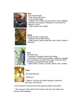 Seth
Lord of Upper Egypt
• God of wind and storms
• Lord of Upper Egypt
• Relations: Son of Geb and Nut. Brother of Isis, Nephthys,
and Osiris. The husband of Nephthys or sometimes the
husband of Taurt
• Other Names: Set, Suetekh.
Sobek
He Who Causes To Be Fertile
• Relations: Son of Neith of Sais
. • Other Names: Sebek, Sebek-Ra, Sobk, Suchos, Sobki or
Soknopais
Taurt
The Great Lady
• Protectress of pregnant woman and infants
• Protectress of rebirth into the afterlife • Relations: Daughter
of Ra, sometimes considered the mother of Isis and Osiris.
Sometimes considered the wife of Seth
. • Other Names: Taueret, Ta-weret, Thoeris, Rert, or Reret.
Thoth
The Great Measurer
• Moon god
• Inventor of spoken and written language, astronomy,
geometry, and medicine
• Lord of books he was the scribe of the gods and patron of all scribes
. • The measurer of the earth and the counter of the stars, the keeper and
recorder of all knowledge.
 